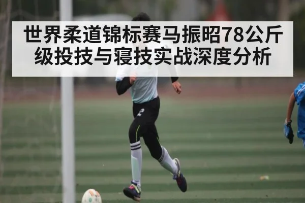 世界柔道锦标赛马振昭78公斤级投技与寝技实战深度分析